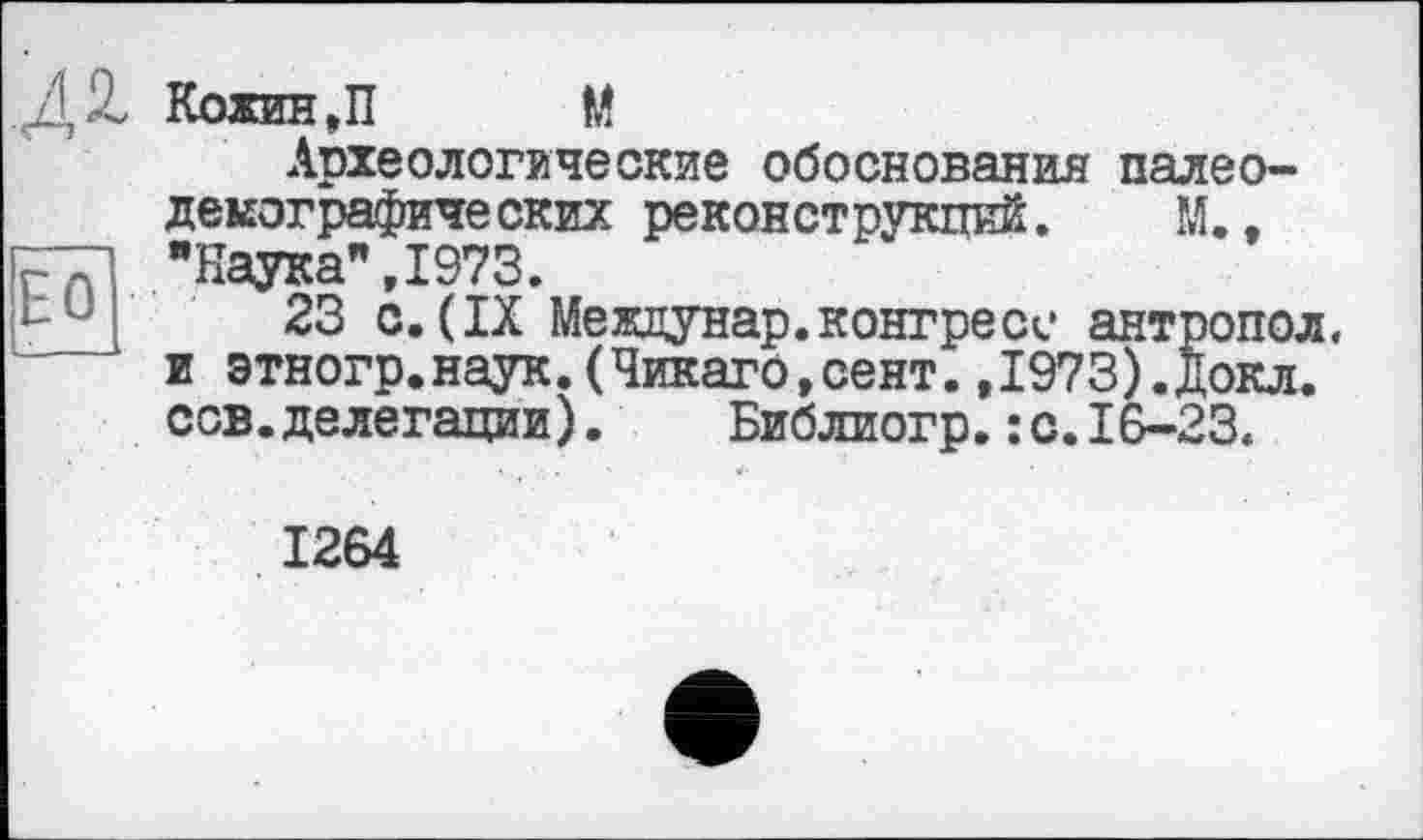 ﻿БО
Кожин,П М
Археологические обоснования палео-демографических реконструкций. М., "Наука",1973.
23 с.(IX Междунар.конгресс антропол. и этногр.наук.(Чикаго,сент.,1973).Докл. сов.делегации).	Библиогр.:с.16-23.
1264